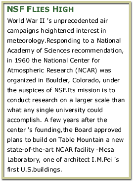 NSF Flies High World War II 's unprecedented air campaigns heightened interest in meteorology.Responding to a National Academy of Sciences recommendation, in 1960 the National Center for Atmospheric Research (NCAR)was organized in Boulder, Colorado,under the auspices of NSF. Its mission is to conduct research on a larger scale than what any single university could accomplish. A few years after the center's founding,the Board approved plans to build on Table Mountain a new state-of-the-art NCAR facility -Mesa Laboratory, one of architect I.M.Pei's first U.S.buildings.