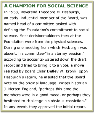 A Champion for Social Science: In 1958, Reverend Theodore M. Hesburgh, an early, influential member of the Board, was named head of a committee tasked with defining the Foundation's commitment to social science. Most decisionmakiners then at the Foundation were from the physical sciences. During one meeting from which Hesburgh was absent, his committee-'in a stormy session,' according to accounts-watered down the draft report and tried to bring it to a vote, a move resisted by Board Chair Detlev W. Bronk. Upon Hesburgh's return, he insisted that the Board vote on the original language. Writes historian J. Merton England, 'perhaps this time the members were in a good mood, or perhaps they hesitated to challenge his obvious conviction.' In any event, they approved the initial report.