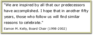 We are inspired by all that our predecessors have accomplished. I hope that in another fifty years, those who follow us will find similar reasons to celebrate. Eamon M. Kelly, Board Chair (1998-2002)