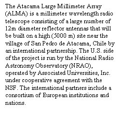 Text Box: The Atacama Large Millimeter Array (ALMA) is a millimeter wavelength radio telescope consisting of a large number of 12m diameter reflector antennas that will be built on a high (5000 m) site near the village of San Pedro de Atacama, Chile by an international partnership. The U.S. side of the project is run by the National Radio Astronomy Observatory (NRAO), operated by Associated Universities, Inc. under cooperative agreement with the NSF. The international partners include a consortium of European institutions and nations. 