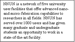 Text Box: NNUN is a network of five university user facilities that offer advanced nano- and micro-fabrication capabilities to researchers in all fields. NNUN has served over 1000 users and has given many graduate and undergraduate students an opportunity to work in a state-of-the-art facility.